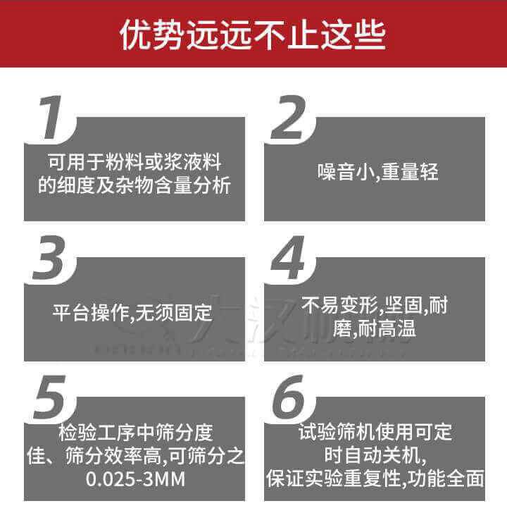 試驗篩優(yōu)勢：1，可用于粉料或漿液料的細度及雜物含量分析。2，噪音小，重量輕。3，平臺操作，無須固定。4，不易變形，堅固，耐磨，耐高溫。5，檢驗工序中篩分度佳，篩分效率高，可篩分之0.025-3MM6，試驗篩機使用可定時自動關(guān)機保證實驗重復性，功能全面。